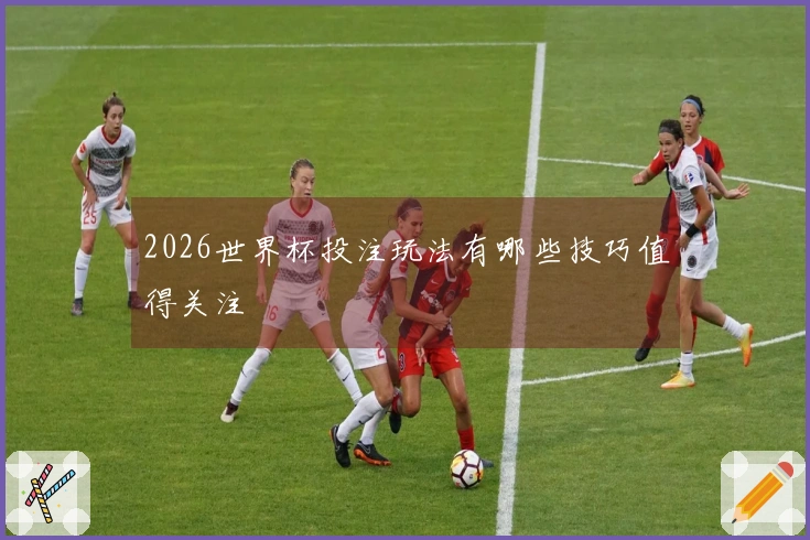 2026世界杯投注玩法有哪些技巧值得关注